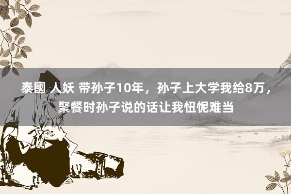 泰國 人妖 带孙子10年，孙子上大学我给8万，聚餐时孙子说的话让我忸怩难当