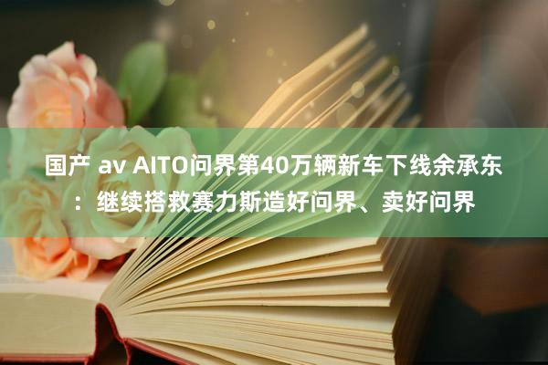 国产 av AITO问界第40万辆新车下线余承东：继续搭救赛力斯造好问界、卖好问界