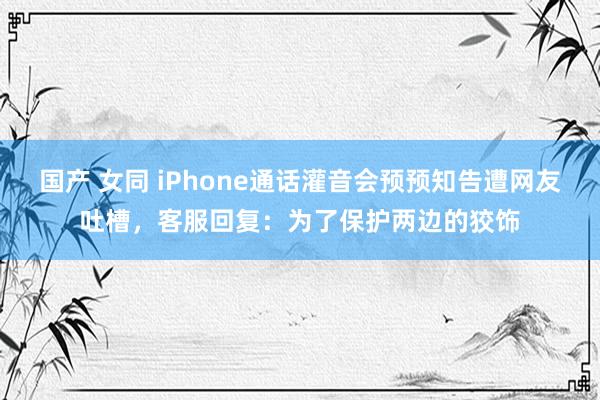 国产 女同 iPhone通话灌音会预预知告遭网友吐槽，客服回复：为了保护两边的狡饰