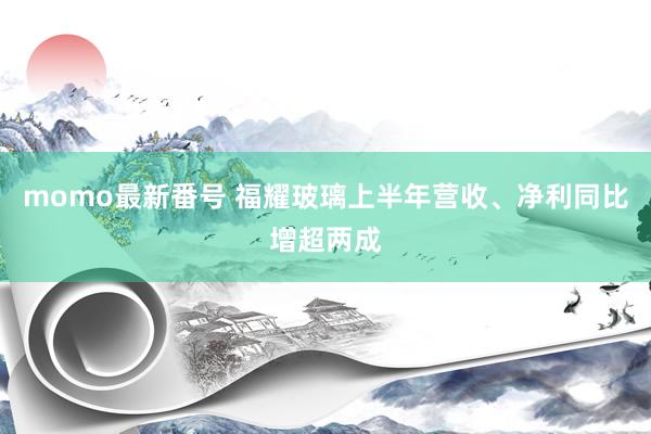 momo最新番号 福耀玻璃上半年营收、净利同比增超两成