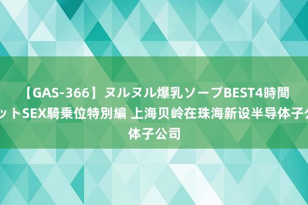 【GAS-366】ヌルヌル爆乳ソープBEST4時間 マットSEX騎乗位特別編 上海贝岭在珠海新设半导体子公司