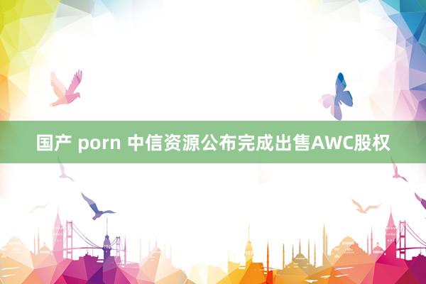 国产 porn 中信资源公布完成出售AWC股权