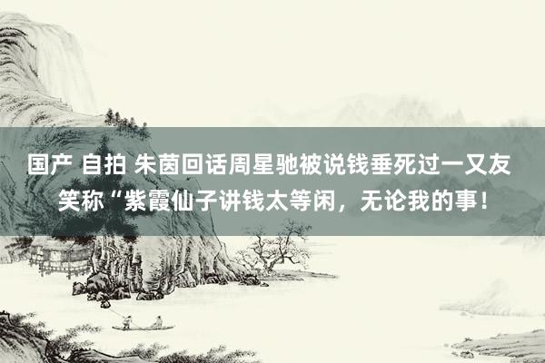 国产 自拍 朱茵回话周星驰被说钱垂死过一又友 笑称“紫霞仙子讲钱太等闲，无论我的事！