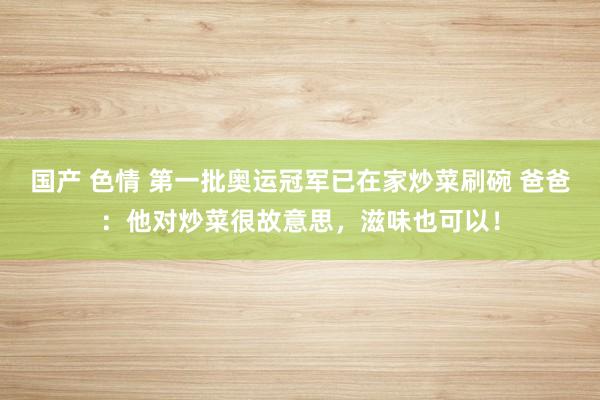 国产 色情 第一批奥运冠军已在家炒菜刷碗 爸爸：他对炒菜很故意思，滋味也可以！