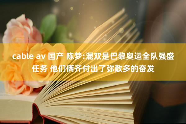 cable av 国产 陈梦:混双是巴黎奥运全队强盛任务 他们俩齐付出了弥散多的奋发