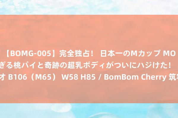 【BOMG-005】完全独占！ 日本一のMカップ MOMO！ 限界突破！ 敏感すぎる桃パイと奇跡の超乳ボディがついにハジけた！ 19才 B106（M65） W58 H85 / BomBom Cherry 筑牢防汛堤坝督察金融安全