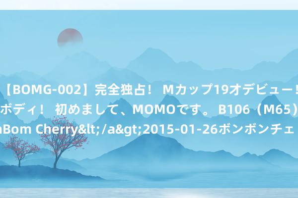 【BOMG-002】完全独占！ Mカップ19才デビュー！ 100万人に1人の超乳ボディ！ 初めまして、MOMOです。 B106（M65） W58 H85 / BomBom Cherry</a>2015-01-26ボンボンチェリー/妄想族&$BOMBO187分钟 四千余万元贷款织就食粮安全锦绣图