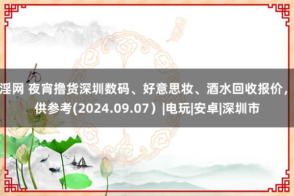 淫淫网 夜宵撸货深圳数码、好意思妆、酒水回收报价，仅供参考(2024.09.07）|电玩|安卓|深圳市