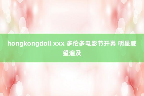 hongkongdoll xxx 多伦多电影节开幕 明星威望遍及