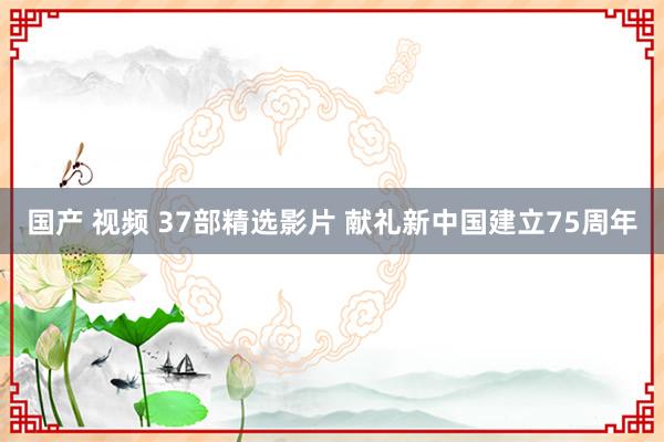 国产 视频 37部精选影片 献礼新中国建立75周年