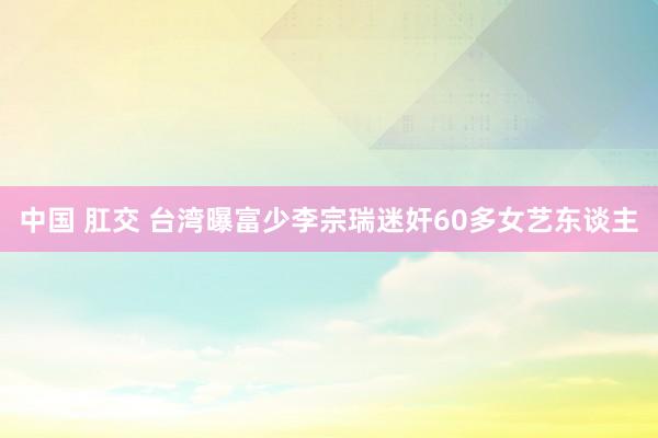 中国 肛交 台湾曝富少李宗瑞迷奸60多女艺东谈主