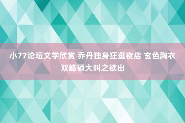 小77论坛文学欣赏 乔丹独身狂逛夜店 玄色胸衣双峰硕大叫之欲出