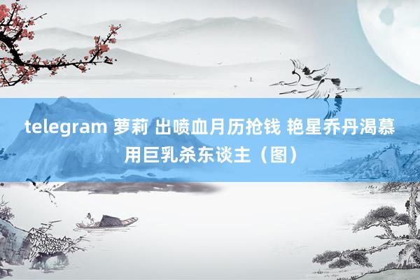 telegram 萝莉 出喷血月历抢钱 艳星乔丹渴慕用巨乳杀东谈主（图）