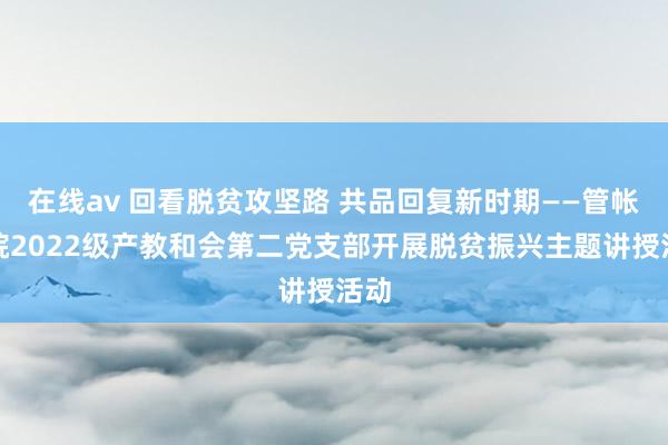 在线av 回看脱贫攻坚路 共品回复新时期——管帐学院2022级产教和会第二党支部开展脱贫振兴主题讲授活动