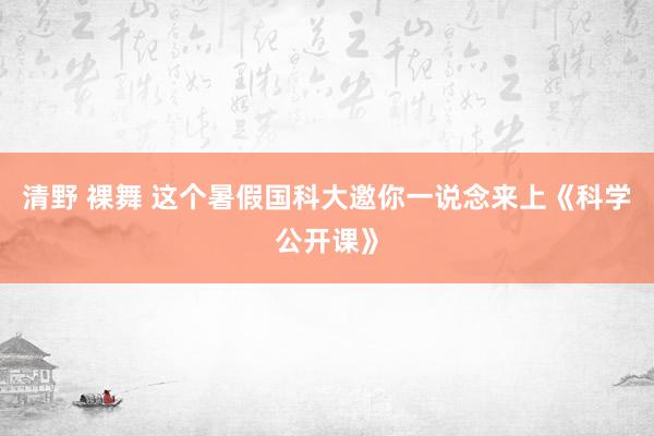 清野 裸舞 这个暑假国科大邀你一说念来上《科学公开课》