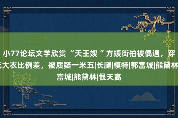 小77论坛文学欣赏 “天王嫂 ”方媛街拍被偶遇，穿3000元大衣比例差，被质疑一米五|长腿|模特|郭富城|熊黛林|恨天高