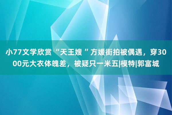 小77文学欣赏 “天王嫂 ”方媛街拍被偶遇，穿3000元大衣体魄差，被疑只一米五|模特|郭富城