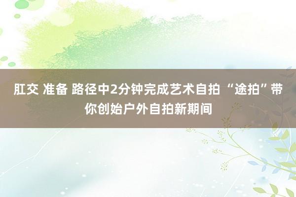 肛交 准备 路径中2分钟完成艺术自拍 “途拍”带你创始户外自拍新期间